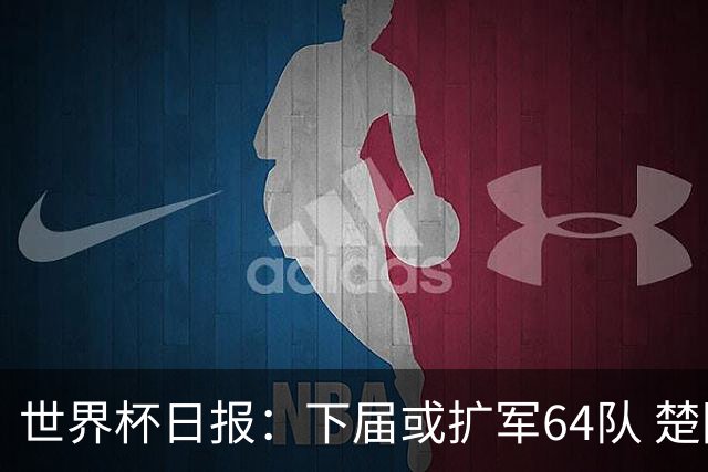 世界杯日报：下届或扩军64队 楚阿梅尼复出战西班牙
