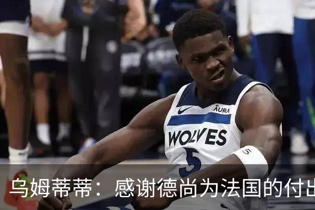 乌姆蒂蒂：感谢德尚为法国的付出，他为球队注入了强烈求胜欲