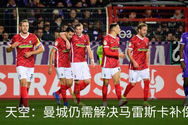 天空：曼城仍需解决马雷斯卡补偿问题，锋线引援关注克鲁皮