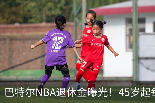 巴特尔NBA退休金曝光！45岁起每月领钱，62岁后数字惊人真羡慕