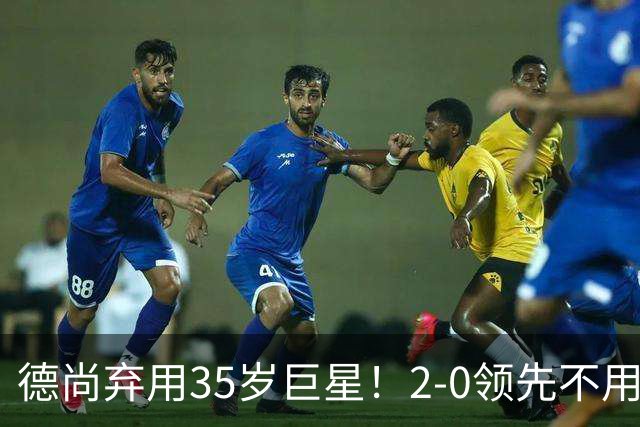 德尚弃用35岁巨星！2-0领先不用他，世界杯0出场，和姆巴佩有过节