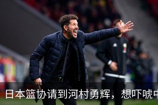日本篮协请到河村勇辉，想吓唬中国男篮，但我们已经不怕了