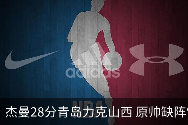 杰曼28分青岛力克山西 原帅缺阵常林砍准三双