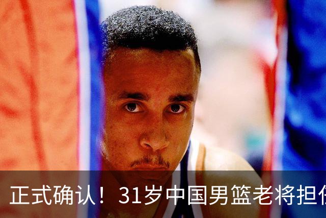 正式确认！31岁中国男篮老将担任国家队长，球迷：他有号召力