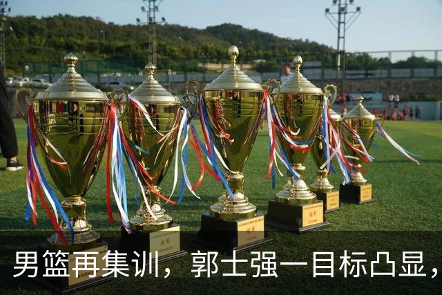 男篮再集训，郭士强一目标凸显，赵睿缺席，年轻球员入选引争议