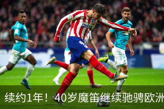 续约1年！40岁魔笛继续驰骋欧洲顶级赛场 留队是对足球最纯粹热爱