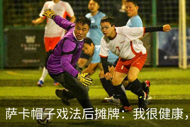 萨卡帽子戏法后摊牌：我很健康，我想在世界杯踢更多比赛