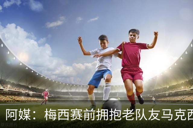 阿媒：梅西赛前拥抱老队友马克西·洛佩斯，后者激动落泪