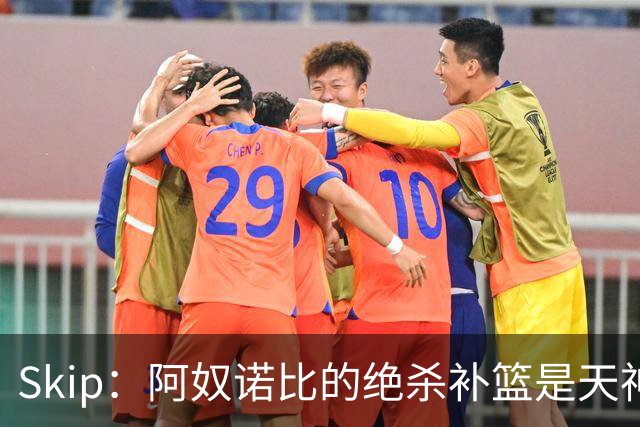 Skip：阿奴诺比的绝杀补篮是天神下凡&上帝之手 让我瘫倒在地